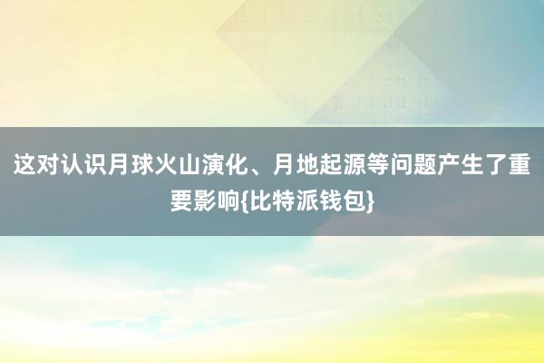 这对认识月球火山演化、月地起源等问题产生了重要影响{比特派钱包}