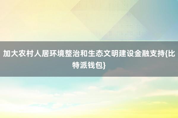 加大农村人居环境整治和生态文明建设金融支持{比特派钱包}