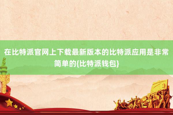 在比特派官网上下载最新版本的比特派应用是非常简单的{比特派钱包}