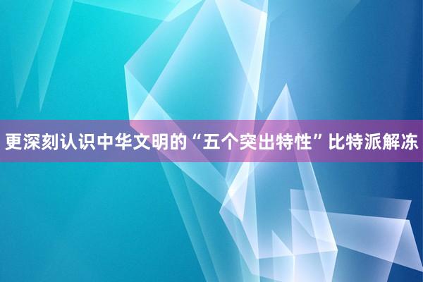 更深刻认识中华文明的“五个突出特性”比特派解冻